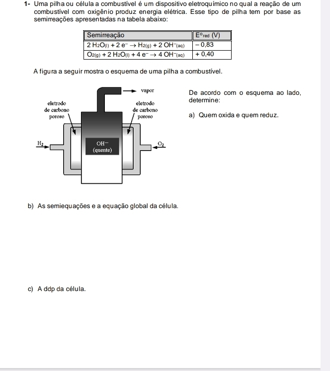 1- Uma pilha ou célula a combustível é um dispositivo eletroquímico no qual a reação de um
combustível com oxigênio produz energia elétrica. Esse tipo de pilha tem por base as
semirreações apresentadas na tabela abaixo:
A figura a seguir mostra o esquema de uma pilha a combustível.
De acordo com o esquema ao lado,
determine:
a) Quem oxida e quem reduz.
b) As semiequações e a equação global da célula.
c) A ddp da célula.