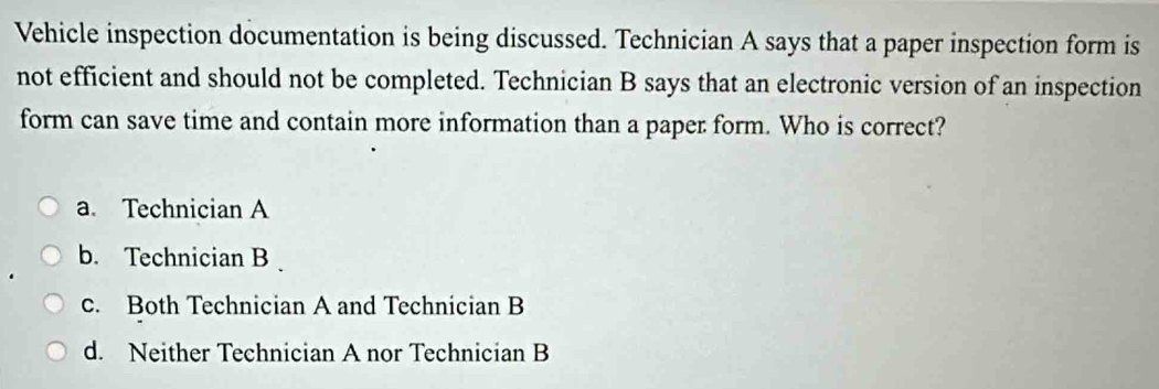 Vehicle inspection documentation is being discussed. Technician A says that a paper inspection form is
not efficient and should not be completed. Technician B says that an electronic version of an inspection
form can save time and contain more information than a paper form. Who is correct?
a. Technician A
b. Technician B
c. Both Technician A and Technician B
d. Neither Technician A nor Technician B