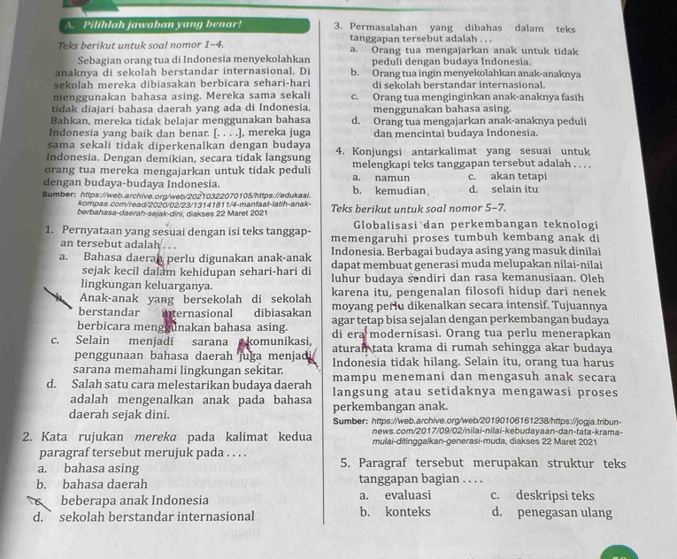 Pilihlah jawaban yang benar! 3. Permasalahan yang dibahas dalam teks
tanggapan tersebut adalah . . .
Teks berikut untuk soal nomor 1-4. a. Orang tua mengajarkan anak untuk tidak
Sebagian orang tua di Indonesia menyekolahkan peduli dengan budaya Indonesia.
anaknya di sekolah berstandar internasional. Di b. Orang tua ingin menyekolahkan anak-anaknya
sekolah mereka dibiasakan berbicara sehari-hari di sekolah berstandar internasional.
menggunakan bahasa asing. Mereka sama sekali c. Orang tua menginginkan anak-anaknya fasih
tidak diajari bahasa daerah yang ada di Indonesia. menggunakan bahasa asing.
Bahkan, mereka tidak belajar menggunakan bahasa d. Orang tua mengajarkan anak-anaknya peduli
Indonesia yang baik dan benar. [. . . .], mereka juga dan mencintai budaya Indonesia.
sama sekali tidak diperkenalkan dengan budaya
Indonesia. Dengan demikian, secara tidak langsung 4. Konjungsi antarkalimat yang sesuai untuk
orang tua mereka mengajarkan untuk tidak peduli a. namun melengkapi teks tanggapan tersebut adalah . . . .
dengan budaya-budaya Indonesia. c. akan tetapi
Sumber: https://web.archive.org/web/20210322070105/https://edukasi. b. kemudian d. selain itu
kompas.com/read/2020/02/23/13141811/4-manfaat-latih-anak-
berbahasa-daerah-sejak-dini, diakses 22 Maret 2021 Teks berikut untuk soal nomor 5-7.
Globalisasi dan perkembangan teknologi
1. Pernyataan yang sesuai dengan isi teks tanggap- memengaruhi proses tumbuh kembang anak di
an tersebut adalah . . .
a. Bahasa daerah perlu digunakan anak-anak Indonesia. Berbagai budaya asing yang masuk dinilai
sejak kecil dalam kehidupan sehari-hari di dapat membuat generasi muda melupakan nilai-nilai
lingkungan keluarganya. luhur budaya sendiri dan rasa kemanusiaan. Oleh
karena itu, pengenalan filosofi hidup dari nenek
Anak-anak yang bersekolah di sekolah moyang perlu dikenalkan secara intensif. Tujuannya
berstandar internasional dibiasakan agar tetap bisa sejalan dengan perkembangan budaya
berbicara menggunakan bahasa asing. di era modernisasi. Orang tua perlu menerapkan
c. Selain menjadi sarana komunikasi, aturan tata krama di rumah sehingga akar budaya
penggunaan bahasa daerah juga menjadi
sarana memahami lingkungan sekitar. Indonesia tidak hilang. Selain itu, orang tua harus
d. Salah satu cara melestarikan budaya daerah mampu menemani dan mengasuh anak secara
adalah mengenalkan anak pada bahasa langsung atau setidaknya mengawasi proses
daerah sejak dini. perkembangan anak.
Sumber: https://web.archive.org/web/20190106161238/https://jogja.tribun-
news.com/2017/09/02/nilai-nilai-kebudayaan-dan-tata-krama-
2. Kata rujukan mereka pada kalimat kedua mulai-ditinggalkan-generasi-muda, diakses 22 Maret 2021
paragraf tersebut merujuk pada . . . .
a. bahasa asing 5. Paragraf tersebut merupakan struktur teks
b. bahasa daerah tanggapan bagian . . . .
beberapa anak Indonesia a. evaluasi c. deskripsi teks
d. ` sekolah berstandar internasional b. konteks d. penegasan ulang