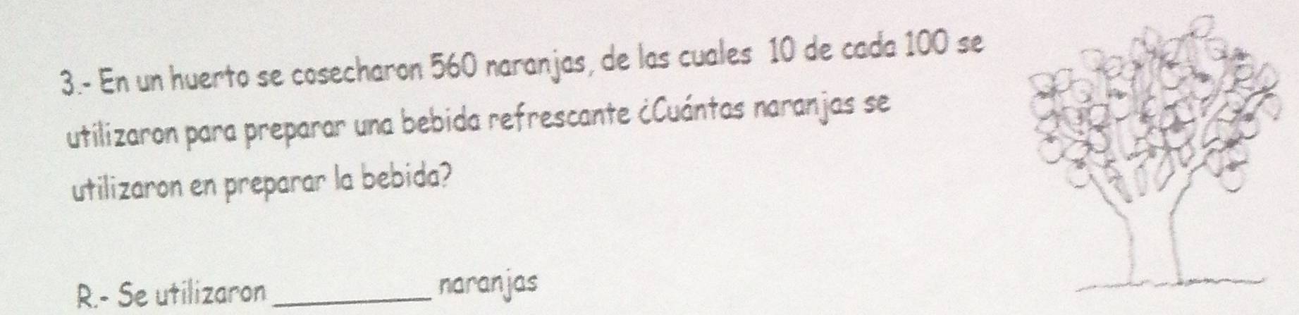 3.- En un huerto se cosecharon 560 naranjas, de las cuales 10 de cada 100 se 
utilizaron para preparar una bebida refrescante ¿Cuántas naranjas se 
utilizaron en preparar la bebida? 
R.- Se utilizaron_ naranjas