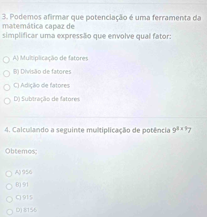 Podemos afirmar que potenciação é uma ferramenta da
matemática capaz de
simplificar uma expressão que envolve qual fator:
A) Multiplicação de fatores
B) Divisão de fatores
C) Adição de fatores
D) Subtração de fatores
4. Calculando a seguinte multiplicação de potência 9^(8* 9)7
Obtemos;
A) 956
B) 91
C) 915
D) 8156