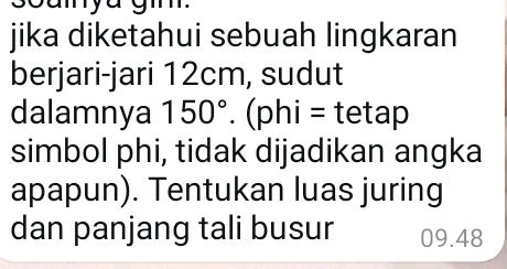 an 
jika diketahui sebuah lingkaran 
berjari-jari 12cm, sudut 
dalamnya 150°. (p hi= tetap 
simbol phi, tidak dijadikan angka 
apapun). Tentukan luas juring 
dan panjang tali busur 09.48