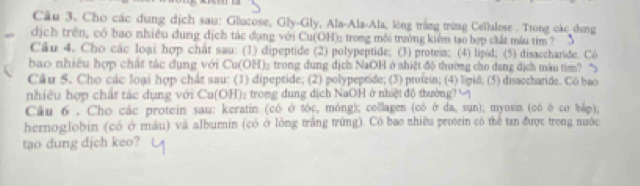 Cho các dung dịch sau: Glucose, Gly-Gly, Ala-Ala-Ala, lòng trắng trừng Cellalese . Trong các dụng 
dịch trên, có bao nhiều dung dịch tác đụng với Cu(OH); trong môi trường kiêm tạo hợp chất mẫu tim ? 
Câu 4. Cho các loại hợp chất sau: (1) dipeptide (2) polypeptide; (3) protein; (4) lipid; (5) disaccharide. Có 
bao> nhiêu hợp chất tác dụng với Cu(OH)₂ trong dung địch NaOH ở shiệt độ thường cho dang địch màu tím? 
Câu 5. Cho các loại hợp chât sau: (1) dipeptide; (2) polypeptide; (3) profein; (4) lipid; (5) disaccharide. Co bao 
nhiều hợp chất tác dụng với Cu(OH): trong dung dịch NaOH ở nhiệt độ thường? ∽ 
Câu 6 , Cho các protein sau: keratin (có ở tóc, móng); collagen (có ở da, sụn); myosin (có ở cơ bắo); 
hernoglobin (có ở máu) và alburnin (có ở lòng trắng trừng). Có bao nhiêu protein có thể tan được trong nuớc 
tao dung djch keo?