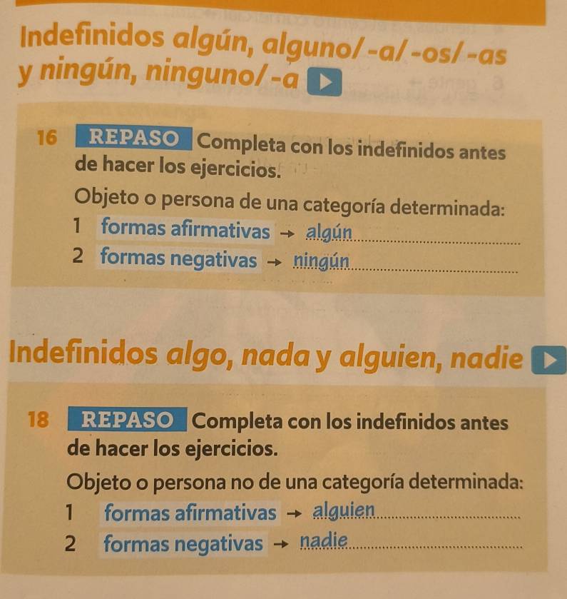 Indefinidos algún, alguno/-a/-os/-as
y ningún, ninguno/-a
16 REPASO" Completa con los indefinidos antes
de hacer los ejercicios.
Objeto o persona de una categoría determinada:
1 formas afirmativas algún
2 formas negativas ningún
Indefinidos algo, nada y alguien, nadie
18 REPASO Completa con los indefinidos antes
de hacer los ejercicios.
Objeto o persona no de una categoría determinada:
1 formas afirmativas alguien
2 formas negativas nadie.