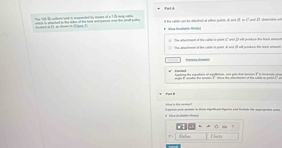 The 180-Ib unilorm tank is suspended by means of a 7-ft -long cable,
which is attached to the sides of the tank and passes over the small pulley If the cable can be attached at either points A and B; or C and D, determine wh
located at O, as shown in (Eigure 1)
View Available Hint(s)
The attachment of the cable to point C and D will produce the least amount
The attachment of the cable to point A and B will produce the least amount
Previous Answers
Correct
Applying the equations of equilibrium, one gets that tension T is inversely prop
angle θ, smaller the tension T'. Since the attachment of the cable to point C' an
Part B
What is this tension?
Express your answer to three significant figures and include the appropriate units.
View Availablo Hint(s)
?
T= Value Units
Submit