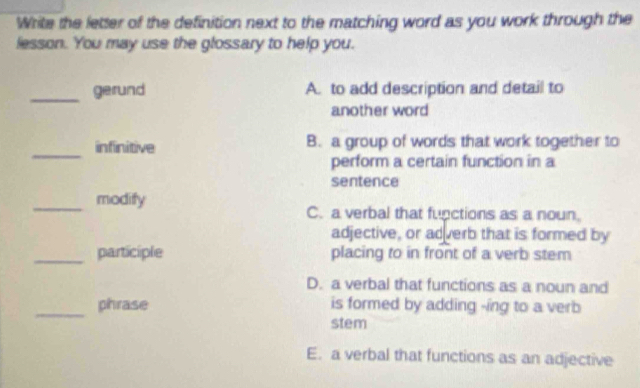 Write the letter of the definition next to the matching word as you work through the
lesson. You may use the glossary to help you.
_gerund A. to add description and detail to
another word
_
infinitive B. a group of words that work together to
perform a certain function in a
sentence
_
modify
C. a verbal that functions as a noun.
adjective, or adverb that is formed by
_participle placing to in front of a verb stem
D. a verbal that functions as a noun and
_phrase is formed by adding -ing to a verb
stem
E. a verbal that functions as an adjective