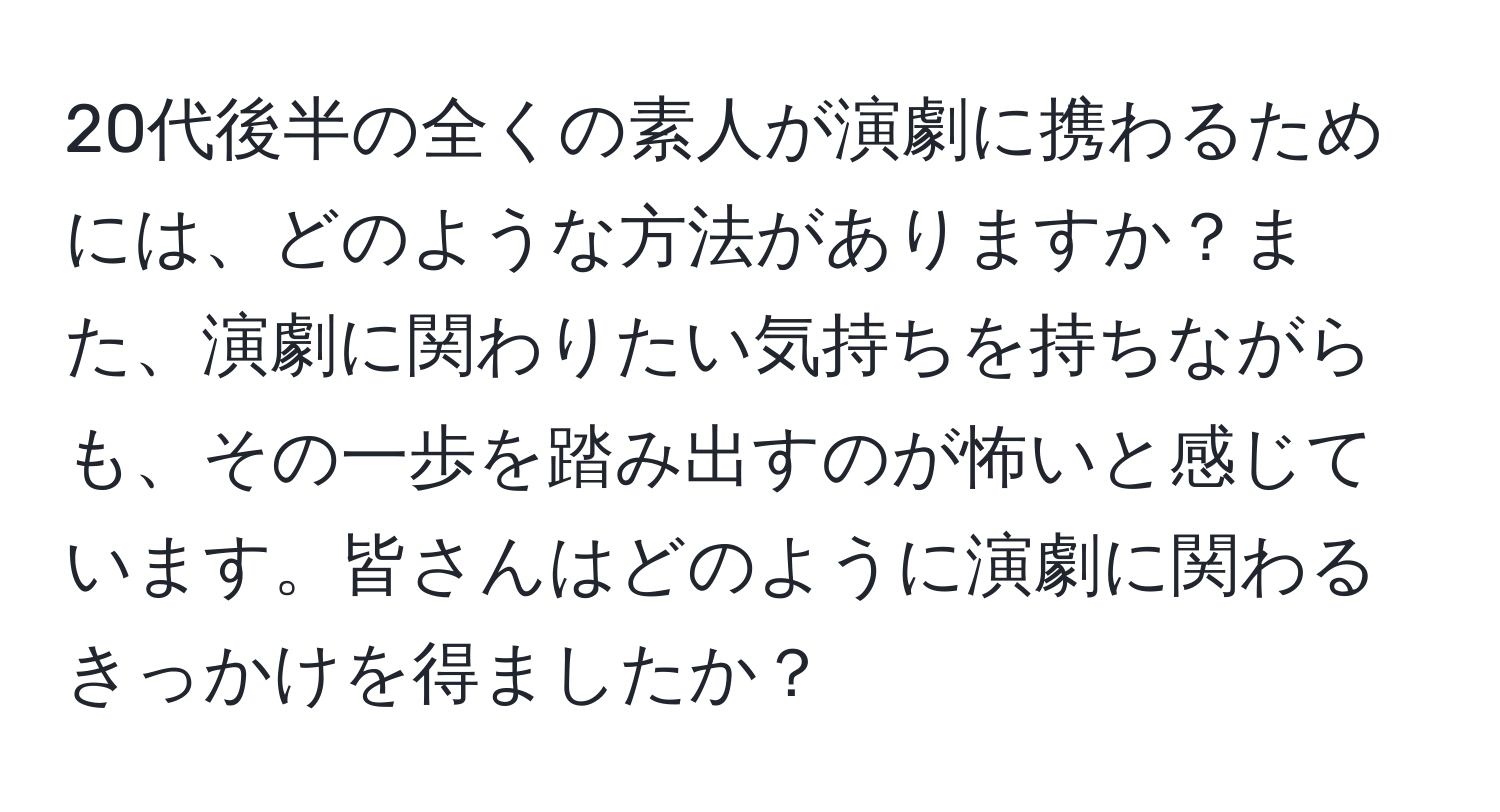 20代後半の全くの素人が演劇に携わるためには、どのような方法がありますか？また、演劇に関わりたい気持ちを持ちながらも、その一歩を踏み出すのが怖いと感じています。皆さんはどのように演劇に関わるきっかけを得ましたか？