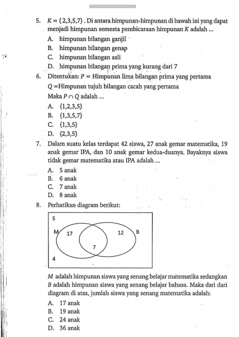 K= 2,3,5,7. Di antara himpunan-himpunan di bawah ini yang dapat
menjadi himpunan semesta pembicaraan himpunan K adalah ...
A. himpunan bilangan ganjil
B. himpunan bilangan genap
C. himpunan bilangan asli
D. himpunan bilangan prima yang kurang dari 7
6. Ditentukan: P= Himpunan lima bilangan prima yang pertama
Q= Himpunan tujuh bilangan cacah yang pertama
Maka P∩ Q adalah ...
A.  1,2,3,5
B.  1,3,5,7
C.  1,3,5
D.  2,3,5
7. Dalam suatu kelas terdapat 42 siswa, 27 anak gemar matematika, 19
anak gemar IPA, dan 10 anak gemar kedua-duanya. Bayaknya siswa
tidak gemar matematika atau IPA adalah ...
A. 5 anak
B. 6 anak
C. 7 anak
D. 8 anak
8. Perhatikan diagram berikut:
M adalah himpunan siswa yang senang belajar matematika sedangkan
B adalah himpunan siswa yang senang belajar bahasa. Maka dari dari
diagram di atas, jumlah siswa yang senang matematika adalah:
A. 17 anak
B. 19 anak
C. 24 anak
D. 36 anak