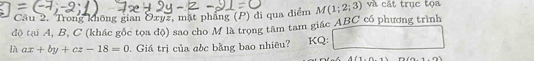 Trong không gian Oxyz, mặt phẳng (P) đi qua điểm M(1;2;3) và cắt trục tọa 
độ tại A, B, C (khác gốc tọa độ) sao cho M là trọng tâm tam giác ABC có phương trình 
là ax+by+cz-18=0. Giá trị của abc bằng bao nhiêu? KQ:
A(1.0.1) (0.1,0)