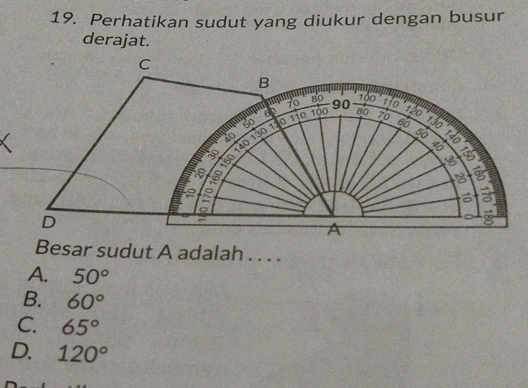 Perhatikan sudut yang diukur dengan busur
derajat.
C
B
70 80 100
50 110
60
6 D 100 90 110 120 130 13
40 130 a 80 76
50

30

−8

3
D
∞
A
Besar sudut A adalah . . . .
A. 50°
B. 60°
C. 65°
D. 120°