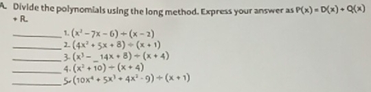 A Divide the polynomials using the long method. Express your answer as P(x)=D(x)+Q(x)
+ R. 
_1. (x^2-7x-6)+(x-2)
_ (4x^2+5x+8)/ (x+1)
_3- (x^3-_ 14x+8)/ (x+4)
_4. (x^2+10)/ (x+4)
_5 (10x^4+5x^3+4x^2-9)/ (x+1)