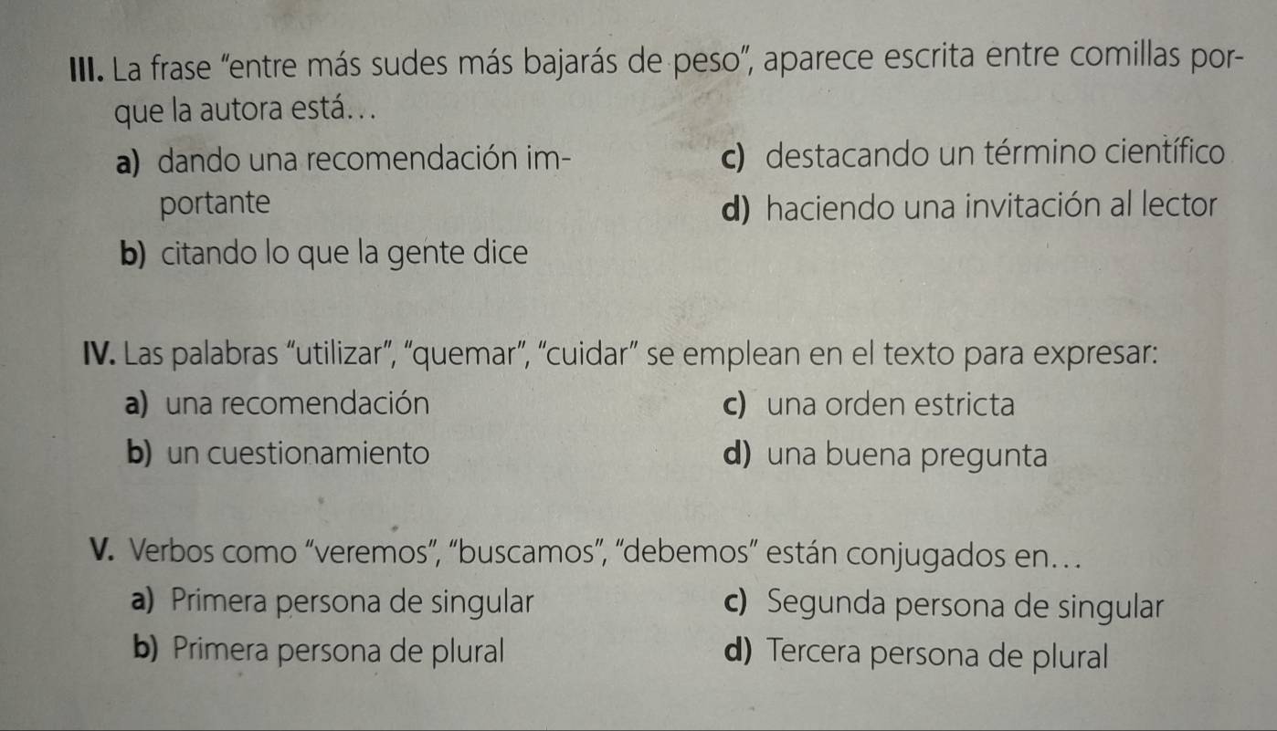 III La frase "entre más sudes más bajarás de peso”, aparece escrita entre comillas por-
que la autora está. . .
a) dando una recomendación im- c) destacando un término científico
portante d) haciendo una invitación al lector
b) citando lo que la gente dice
IV. Las palabras “utilizar”, “quemar”, “cuidar” se emplean en el texto para expresar:
a) una recomendación c) una orden estricta
b) un cuestionamiento d)una buena pregunta
V. Verbos como “veremos”, “buscamos”, “debemos” están conjugados en
a) Primera persona de singular c) Segunda persona de singular
b) Primera persona de plural d) Tercera persona de plural