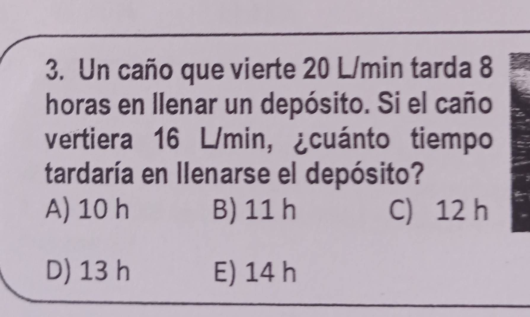 Un caño que vierte 20 L/min tarda 8
horas en llenar un depósito. Si el caño
vertiera 16 L/min, ¿cuánto tiempo
tardaría en llenarse el depósito?
A) 10 h B) 11 h C) 12 h
D) 13 h E) 14 h