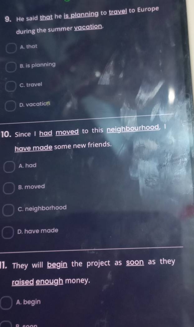 He said that he is planning to travel to Europe
during the summer vacation.
A. that
B. is planning
C. travel
D. vacation
10. Since I had moved to this neighbourhood, I
have made some new friends.
A. had
B. moved
C. neighborhood
D. have made
l1. They will begin the project as soon as they
raised enough money.
A. begin