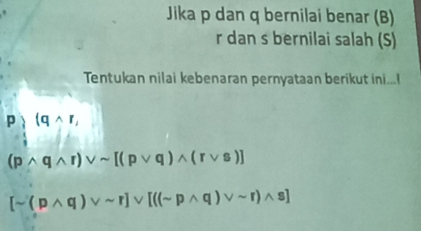 Jika p dan q bernilai benar (B)
r dan s bernilai salah (S) 
Tentukan nilai kebenaran pernyataan berikut ini...
p)(qwedge r,
(pwedge qwedge r)vee sim [(pvee q)wedge (rvee s)]
[sim (pwedge q)vee sim r]vee [(sim pwedge q)vee sim r)wedge s]