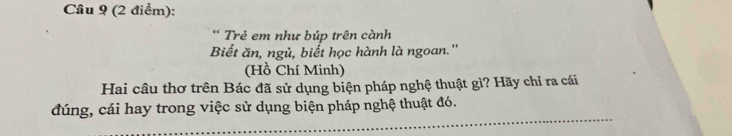 Trẻ em như búp trên cành 
Biết ăn, ngủ, biết học hành là ngoan.'' 
(Hồ Chí Minh) 
Hai câu thơ trên Bác đã sử dụng biện pháp nghệ thuật gì? Hãy chỉ ra cái 
_ 
đúng, cái hay trong việc sử dụng biện pháp nghệ thuật đó.