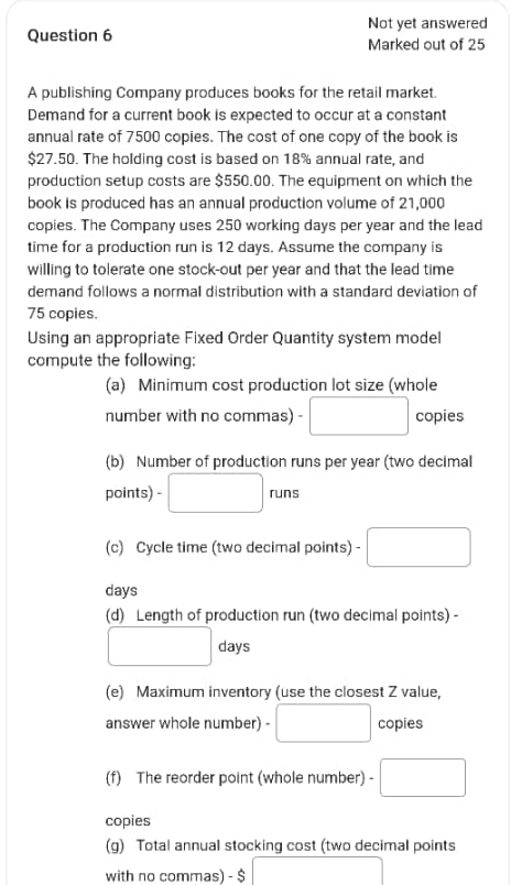 Not yet answered 
Question 6 Marked out of 25 
A publishing Company produces books for the retail market. 
Demand for a current book is expected to occur at a constant 
annual rate of 7500 copies. The cost of one copy of the book is
$27.50. The holding cost is based on 18% annual rate, and 
production setup costs are $550.00. The equipment on which the 
book is produced has an annual production volume of 21,000
copies. The Company uses 250 working days per year and the lead 
time for a production run is 12 days. Assume the company is 
willing to tolerate one stock-out per year and that the lead time 
demand follows a normal distribution with a standard deviation of
75 copies. 
Using an appropriate Fixed Order Quantity system model 
compute the following: 
(a) Minimum cost production lot size (whole 
number with no commas) □ copies 
(b) Number of production runs per year (two decimal
x_ □ /□  
points) - □ runs 
... 
(c) Cycle time (two decimal points) - □ 
days 
(d) Length of production run (two decimal points) -
□ days
(e) Maximum inventory (use the closest Z value, 
answer whole number) - □ copies 
(f) The reorder point (whole number) - □ 
copies 
(g) Total annual stocking cost (two decimal points 
with no commas) - $ | □