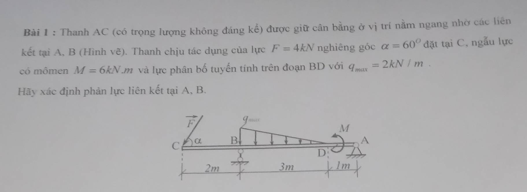 Thanh AC (có trọng lượng không đáng kể) được giữ cân bằng ở vị trí nằm ngang nhờ các liên 
kết tại A, B (Hình vẽ). Thanh chịu tác dụng của lực F=4kN nghiêng góc alpha =60° đặt tại C, ngẫu lực 
có mômen M=6kN Lm và lực phân bố tuyến tính trên đoạn BD với q_max=2kN/m. 
Hãy xác định phản lực liên kết tại A, B.
/y
Imux
M
C α B A
D
2m
3m
lm