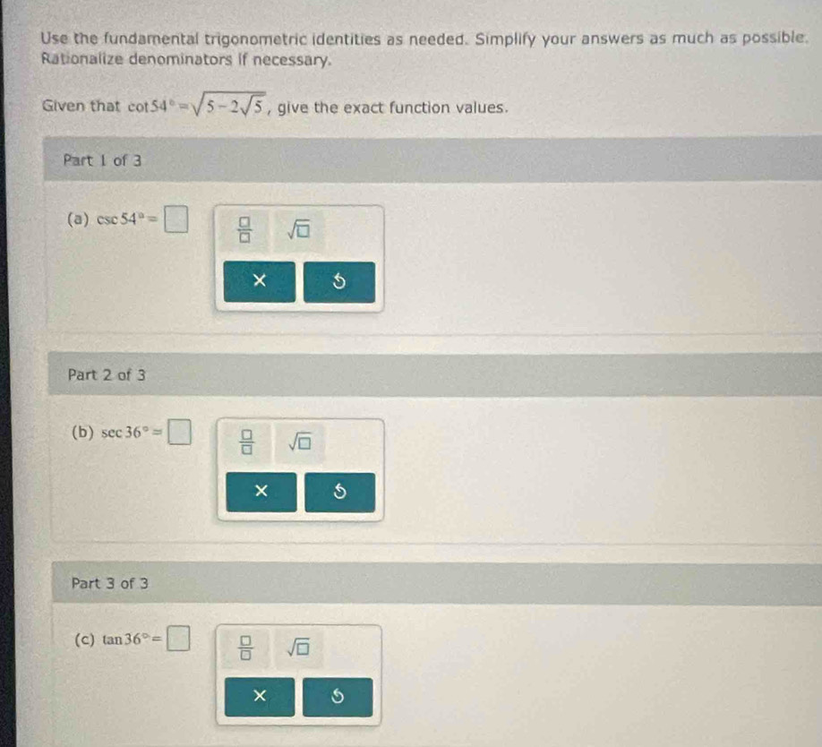 Use the fundamental trigonometric identities as needed. Simplify your answers as much as possible. 
Rationalize denominators if necessary. 
Given that cot 54°=sqrt(5-2sqrt 5) , give the exact function values. 
Part 1 of 3 
(a) csc 54°=□  □ /□   sqrt(□ )
× 
Part 2 of 3 
(b) sec 36°=□  □ /□   sqrt(□ )
× 
Part 3 of 3 
(c) tan 36°=□  □ /□   sqrt(□ )
×