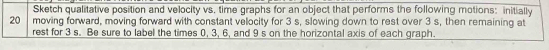 Sketch qualitative position and velocity vs. time graphs for an object that performs the following motions: initially
20 moving forward, moving forward with constant velocity for 3 s, slowing down to rest over 3 s, then remaining at 
rest for 3 s. Be sure to label the times 0, 3, 6, and 9 s on the horizontal axis of each graph.