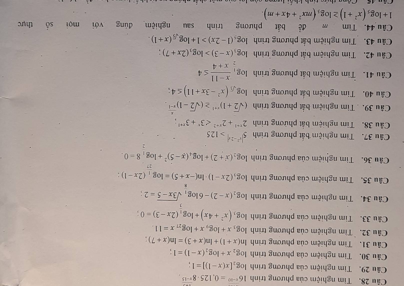 Tìm nghiệm của phương trình 16^(x-10)=0,125· 8^(frac x+3)x-15.
Câu 29. Tìm nghiệm của phương trình log _2[x(x-1)]=1
Câu 30. Tìm nghiệm của phương trình log _2x+log _2(x-1)=1
Câu 31. Tìm nghiệm của phương trình ln (x+1)+ln (x+3)=ln (x+7) :
Câu 32. `Tìm nghiệm của phương trình log _3x+log _9x+log _27x=11.
Câu 33. Tìm nghiệm của phương trình log _3(x^2+4x)+log _ 1/3 (2x-3)=0;
Câu 34. Tìm nghiệm của phương trình log _2(x-2)-6log _ 1/8 sqrt(3x-5)=2;
Câu 35. Tìm nghiệm của phương trình log _3(2x-1)· ln (-x+5)=log _ 1/27 (2x-1) :
Câu 36. Tìm nghiệm của phương trình log _2(x+2)+log _4(x-5)^2+log _ 1/2 8=0.
Câu 37. Tìm nghiệm bất phương trình 5^(|x^2)-2x|>125
Câu 38. Tìm nghiệm bất phứơng trình 2^(x+1)+2^(x+2)<3^x+3^(x+1);
Câu 39. . Tìm nghiệm bất phương trình (sqrt(2)+1)^x+1≥ (sqrt(2)-1)^ x/x-1 .
Câu 40. Tìm nghiệm bất phương trình log _sqrt(3)(x^2-3x+11)≤ 4;
Câu 41. Tìm nghiệm bất phương trình log _ 1/2  (x-11)/x+4 ≤ 4
Câu 42.  Tìm nghiệm bất phương trình log _3(x-3)>log _3(2x+7) :
Câu 43. Tìm nghiệm bất phương trình log _5(1-2x)>1+log _sqrt(5)(x+1).
Câu 44. Tìm m để bắt phương trình sau nghiệm đúng với mọi shat O thực
1+log _5(x^2+1)≥ log _5(mx^2+4x+m).
Cêng thưa tính khối hrang càn loi của mất