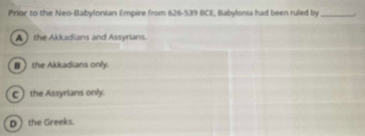 Príor to the Neo-Babylonian Empire from 626-539 BCE, Babylonia had been ruled by _.
A  the Akkadians and Assyrians.
B the Akkadians only.
C) the Assyrians only.
D the Greeks.