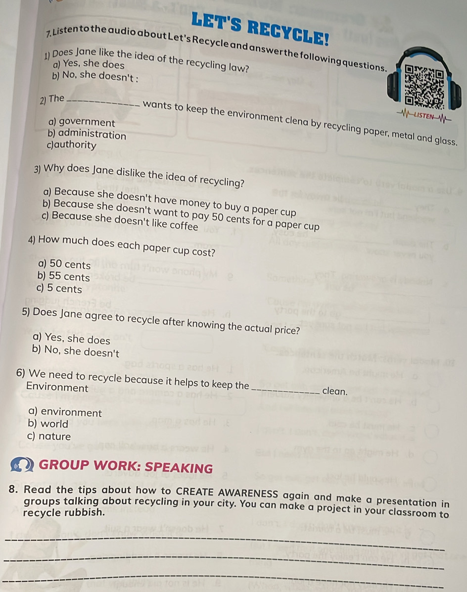 LET'S RECYCLE!
7 Listen to the audio about Let's Recycle and answer the following questions
1) Does Jane like the idea of the recycling law?
a) Yes, she does
b) No, she doesn't :
2) The_
a) government
wants to keep the environment clena by recycling paper, metal and glass.
b) administration
c)authority
3) Why does Jane dislike the idea of recycling?
a) Because she doesn't have money to buy a paper cup
b) Because she doesn't want to pay 50 cents for a paper cup
c) Because she doesn't like coffee
4) How much does each paper cup cost?
a) 50 cents
b) 55 cents
c) 5 cents
5) Does Jane agree to recycle after knowing the actual price?
a) Yes, she does
b) No, she doesn't
6) We need to recycle because it helps to keep the _clean.
Environment
a) environment
b) world
c) nature
GROUP WORK: SPEAKING
8. Read the tips about how to CREATE AWARENESS again and make a presentation in
groups talking about recycling in your city. You can make a project in your classroom to
recycle rubbish.
_
_
_