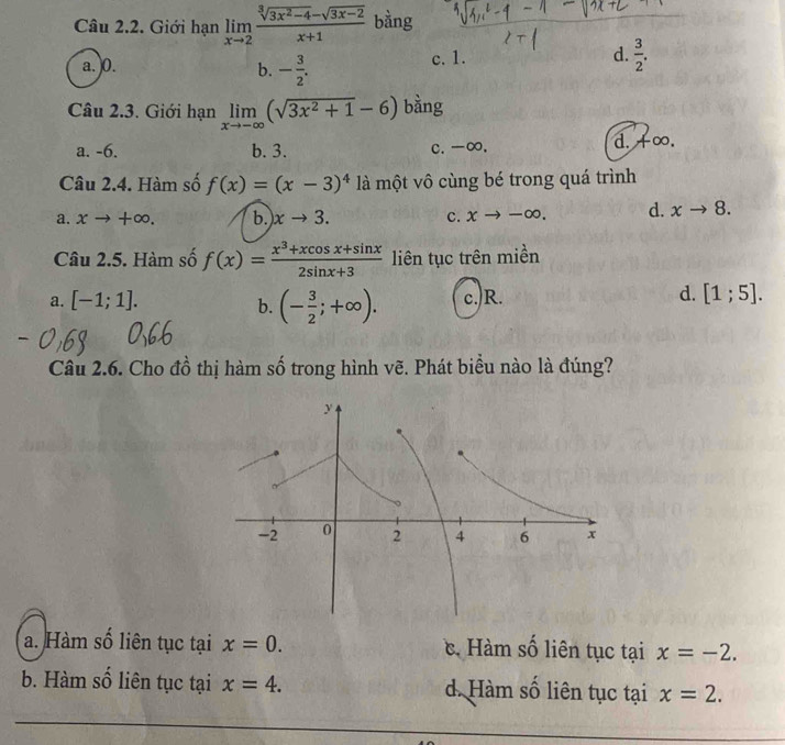 Giới hạn limlimits _xto 2 (sqrt[3](3x^2-4)-sqrt(3x-2))/x+1  bàng
a. ) 0. c. 1. d.  3/2 .
b. - 3/2 . 
Câu 2.3. Giới hạn limlimits _xto -∈fty (sqrt(3x^2+1)-6) bằng
a. -6. b. 3. c. -∞, d. +∞.
Câu 2.4. Hàm số f(x)=(x-3)^4 là một vô cùng bé trong quá trình
a. xto +∈fty. b xto 3. c. xto -∈fty. d. xto 8. 
Câu 2.5. Hàm số f(x)= (x^3+xcos x+sin x)/2sin x+3  liên tục trên miền
a. [-1;1]. b. (- 3/2 ;+∈fty ). c.)R.
d. [1;5]. 
Câu 2.6. Cho đồ thị hàm số trong hình vẽ. Phát biểu nào là đúng?
a. Hàm số liên tục tại x=0.. Hàm số liên tục tại x=-2.
b. Hàm số liên tục tại x=4. d. Hàm số liên tục tại x=2.