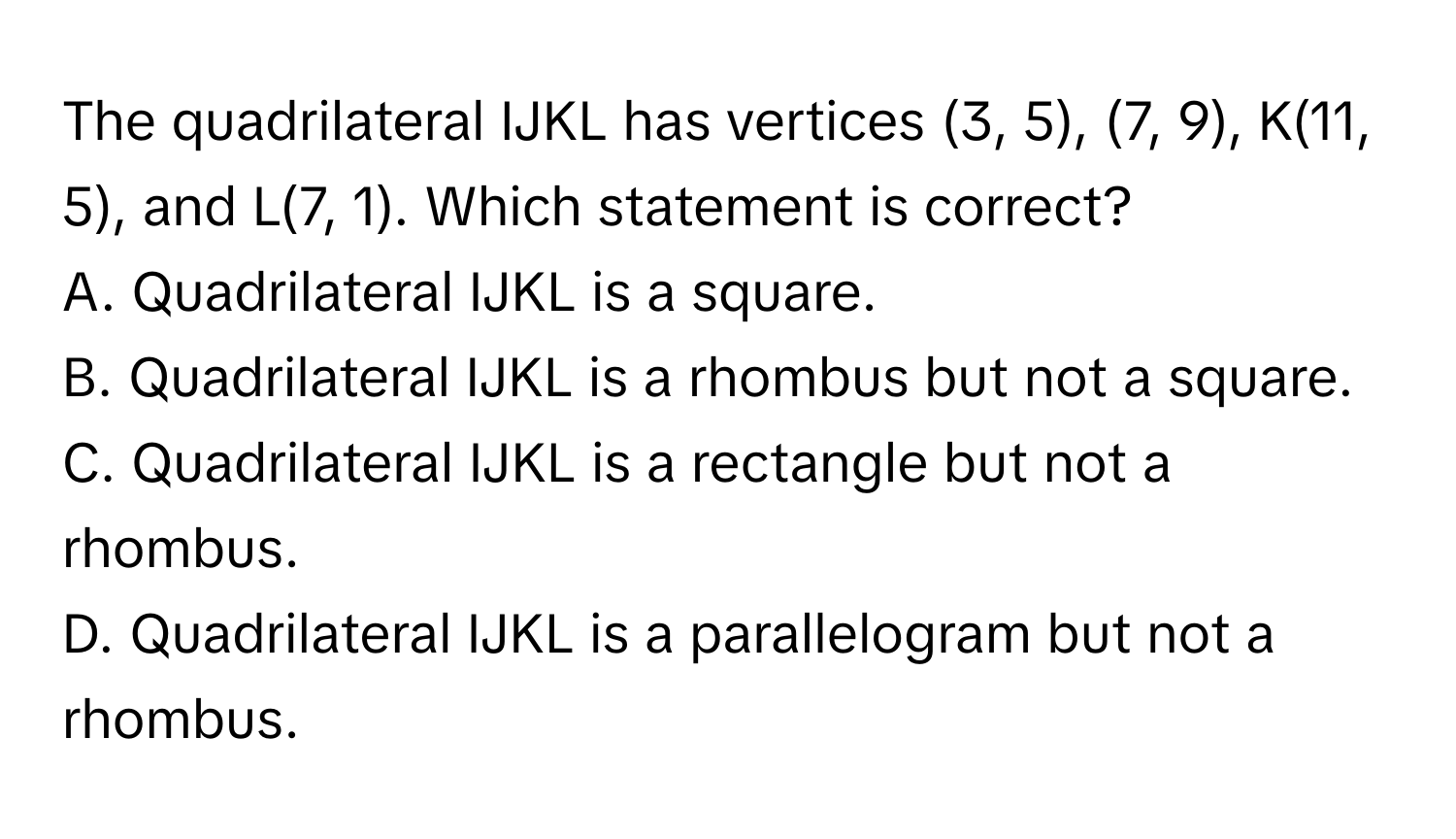 The quadrilateral IJKL has vertices (3, 5), (7, 9), K(11, 5), and L(7, 1). Which statement is correct?

A. Quadrilateral IJKL is a square.
B. Quadrilateral IJKL is a rhombus but not a square.
C. Quadrilateral IJKL is a rectangle but not a rhombus.
D. Quadrilateral IJKL is a parallelogram but not a rhombus.