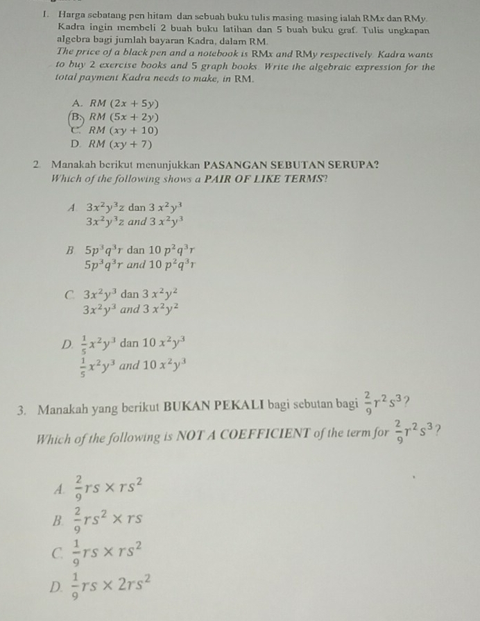 Harga sebatang pen hitam dan sebuah buku tulis masing-masing ialah RMx dan RMy
Kadra ingin ıembeli 2 buah buku latihan dan 5 buah buku graf. Tulis ungkapan
algebra bagi jumlah bayaran Kadra, dalam RM.
The price of a black pen and a notebook is RMx and RMy respectively Kadra wants
to buy 2 exercise books and 5 graph books. Write the algebraic expression for the
total payment Kadra needs to make, in RM.
A. RM(2x+5y)
B. RM(5x+2y)
C RM(xy+10)
D. RM(xy+7)
2 Manakah berikut menunjukkan PASANGAN SEBUTAN SERUPA?
Which of the following shows a PAIR OF LIKE TERMS?
A. 3x^2y^3z dan 3x^2y^3
3x^2y^3z and 3x^2y^3
B 5p^3q^3r dan 10p^2q^3r
5p^3q^3r and 10p^2q^3r
C. 3x^2y^3 dan 3x^2y^2
3x^2y^3 and 3x^2y^2
D.  1/5 x^2y^3 dan 10x^2y^3
 1/5 x^2y^3 and 10x^2y^3
3. Manakah yang berikut BUKAN PEKALI bagi sebutan bagi  2/9 r^2s^3 ?
Which of the following is NOT A COEFFICIENT of the term for  2/9 r^2s^3 ?
A.  2/9 rs* rs^2
B.  2/9 rs^2* rs
C.  1/9 rs* rs^2
D.  1/9 rs* 2rs^2