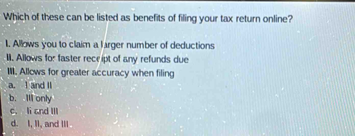 Which of these can be listed as benefits of filing your tax return online?
1. Allows you to claim a larger number of deductions
II. Allows for faster receipt of any refunds due
III. Allows for greater accuracy when filing
a. I and II
b. Ill only
c. li and III
d. I, II, and III