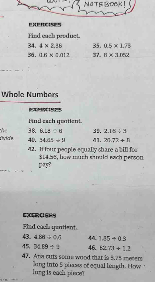 NOTE BOCK ! 
EXERCISES 
Find each product. 
34. 4* 2.36 35. 0.5* 1.73
36. 0.6* 0.012 37. 8* 3.052
Whole Numbers 
EXERCISES 
Find each quotient. 
the 38. 6.18/ 6 39. 2.16/ 3
divide. 40. 34.65/ 9 41. 20.72/ 8
42. If four people equally share a bill for
$14.56, how much should each person 
pay? 
EXERCISES 
Find each quotient. 
43. 4.86/ 0.6 44. 1.85/ 0.3
45. 34.89/ 9 46. 62.7dot 3/ 1.2
47. Ana cuts some wood that is 3.75 meters
long into 5 pieces of equal length. How 
long is each piece?