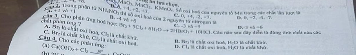 2, 2, -2, -4, +8, 
Can2, Trong phân tử NH_4NO_3th B, -6,+4,+2,+7, MnO_2.MnCl_2. ly ân lựa chọn.
. K MnO M. Số oxi hoá của nguyên tố Mn trong các chất lần lượt là
A. +I va+1
B. -4va+6
C 0,+4,-2,+7, D. 0,+2, -4 , -7.
thì số oxi hoá của 2 ngư yentir là D. -3 v +6
Câu 3. Cho phản ứng hoá học: Br_2+5Cl_2+6H_2Oto 2HBrO_3+10HCl C -3vh+5
chất phản ứng ?
A. Br₂ là chất oxi hoá, Cl_2la chất khử.
. Câu năo sau đây diễn tả đúng tính chất của các
C. Br_2 là chất khử, Cl_2 là chất oxi hoá.
Câu 4, Cho các phản ứng: Ca(OH)_2+Cl_2_ 30°,Ca
B. Br_2 là chất oxi hoá, H_2O là chất khử.
(a) chất oxi hoá, H_2O là chất khứ.
D. Cl_2la
(b)