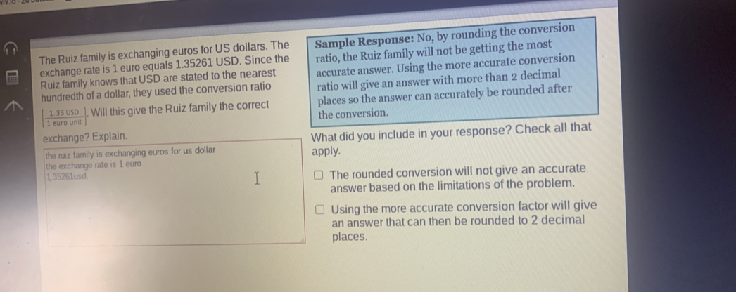 The Ruiz family is exchanging euros for US dollars. The Sample Response: No, by rounding the conversion
ratio, the Ruiz family will not be getting the most
exchange rate is 1 euro equals 1.35261 USD. Since the accurate answer. Using the more accurate conversion
Ruiz family knows that USD are stated to the nearest
hundredth of a dollar, they used the conversion ratio ratio will give an answer with more than 2 decimal
[ (1.35USD)/1eurounit ]. Will this give the Ruiz family the correct places so the answer can accurately be rounded after
the conversion.
exchange? Explain.
What did you include in your response? Check all that
the ruiz family is exchanging euros for us dollar apply.
the exchange rate is 1 euro
1 35261usd The rounded conversion will not give an accurate
answer based on the limitations of the problem.
Using the more accurate conversion factor will give
an answer that can then be rounded to 2 decimal
places.