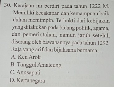 Kerajaan ini berdiri pada tahun 1222 M.
Memiliki kecakapan dan kemampuan baik
dalam memimpin. Terbukti dari kebijakan
yang dilakukan pada bidang politik, agama,
dan pemerintahan, namun jatuh setelah
diserang oleh bawahannya pada tahun 1292.
Raja yang arif dan bijaksana bernama….
A. Ken Arok
B. Tunggul Amateung
C. Anusapati
D. Kertanegara