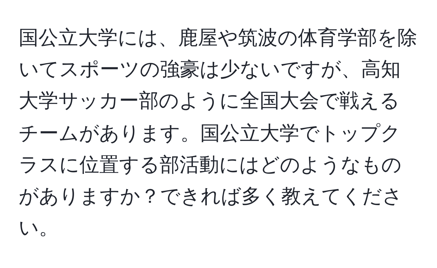 国公立大学には、鹿屋や筑波の体育学部を除いてスポーツの強豪は少ないですが、高知大学サッカー部のように全国大会で戦えるチームがあります。国公立大学でトップクラスに位置する部活動にはどのようなものがありますか？できれば多く教えてください。