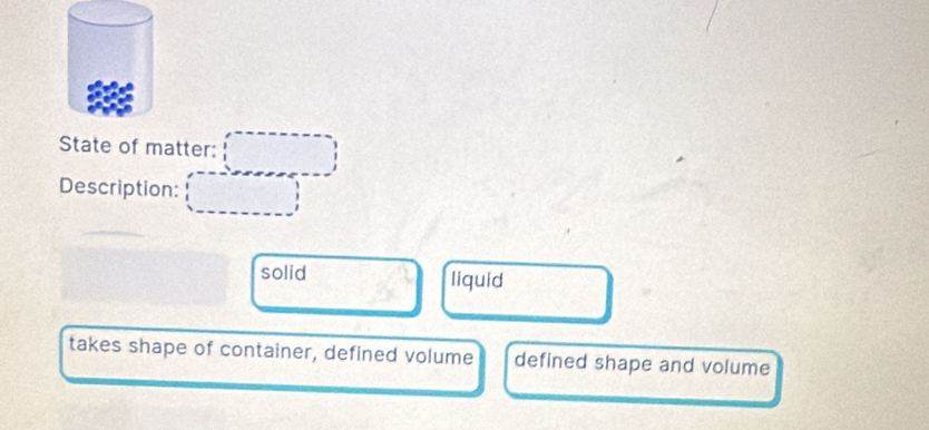 State of matter: 
Description: 
solid liquid 
takes shape of container, defined volume defined shape and volume