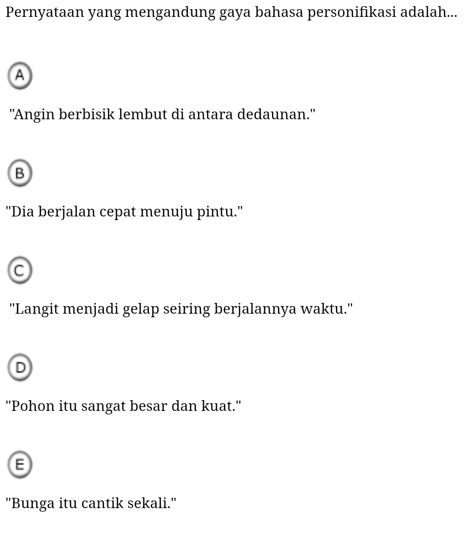 Pernyataan yang mengandung gaya bahasa personifikasi adalah...
A
"Angin berbisik lembut di antara dedaunan."
B
''Dia berjalan cepat menuju pintu.'
C
''Langit menjadi gelap seiring berjalannya waktu.'
D
''Pohon itu sangat besar dan kuat.''
''Bunga itu cantik sekali.''