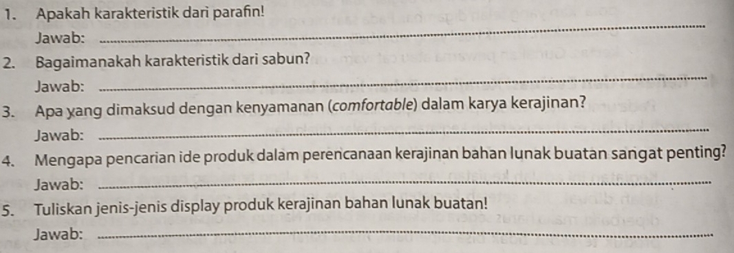 Apakah karakteristik dari parafin! 
Jawab: 
_ 
2. Bagaimanakah karakteristik dari sabun? 
Jawab: 
_ 
3. Apa yang dimaksud dengan kenyamanan (comfortable) dalam karya kerajinan? 
Jawab: 
_ 
4. Mengapa pencarian ide produk dalam perencanaan kerajinan bahan lunak buatan sangat penting? 
Jawab: 
_ 
5. Tuliskan jenis-jenis display produk kerajinan bahan lunak buatan! 
Jawab: 
_