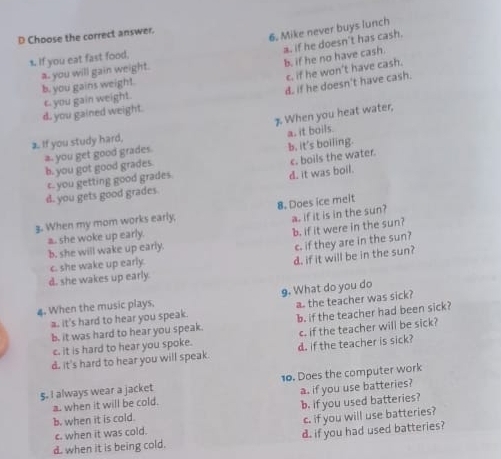 Choose the correct answer.
6. Mike never buys lunch
1. If you eat fast food,
a. if he doesn't has cash. b. if he no have cash.
c. if he won't have cash.
a. you will gain weight.
b. you gains weight.
d. if he doesn't have cash.
d. you gained weight. c. you gain weight.
7 When you heat water,
a.. If you study hard,
a. you get good grades a, it boils.
c. boils the water.
b. you got good grades. b, it's boiling.
c. you getting good grades.
d. it was boil.
d. you gets good grades
3. When my mom works early, 8. Does ice meit
a. if it is in the sun?
a.. she woke up early.
b. if it were in the sun?
b. she will wake up early.
c. if they are in the sun?
d. she wakes up early c. she wake up early. d. if it will be in the sun?
9. What do you do
4. When the music plays.
a. the teacher was sick?
a. it's hard to hear you speak.
b, it was hard to hear you speak. b. if the teacher had been sick?
c. it is hard to hear you spoke. c. if the teacher will be sick?
d. it's hard to hear you will speak. d. If the teacher is sick?
5. I always wear a jacket 10. Does the computer work
a when it will be cold. a. if you use batteries?
b. when it is cold. b. if you used batteries?
c. when it was cold. c. if you will use batteries?
d. when it is being cold. d. if you had used batteries?