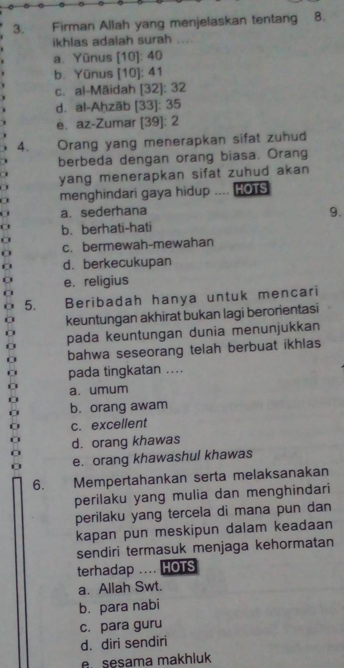 Firman Allah yang menjelaskan tentang 8.
ikhlas adalah surah ....
a. Yūnus [10]: 40
b. Yūnus [ 10 ]: 41
c. al-Māidah [ 32 ]: 32
d. al-Aḥzāb [ 33 ]: 35
e. az-Zumar [ 39 ]: 2
4. Orang yang menerapkan sifat zuhud
berbeda dengan orang biasa. Orang
yang menerapkan sifat zuhud akan 
menghindari gaya hidup .... HOTS
a. sederhana
9.
b. berhati-hati
c. bermewah-mewahan
d. berkecukupan
C e.religius
5. Beribadah hanya untuk mencari
keuntungan akhirat bukan lagi berorientasi
pada keuntungan dunia menunjukkan
bahwa seseorang telah berbuat ikhlas
pada tingkatan ....
a. umum
b. orang awam
C
c. excellent
d. orang khawas
e. orang khawashul khawas
6. Mempertahankan serta melaksanakan
perilaku yang mulia dan menghindari
perilaku yang tercela di mana pun dan
kapan pun meskipun dalam keadaan
sendiri termasuk menjaga kehormatan
terhadap .... HOTS
a. Allah Swt.
b. para nabi
c. para guru
d. diri sendiri
e sesama makhluk