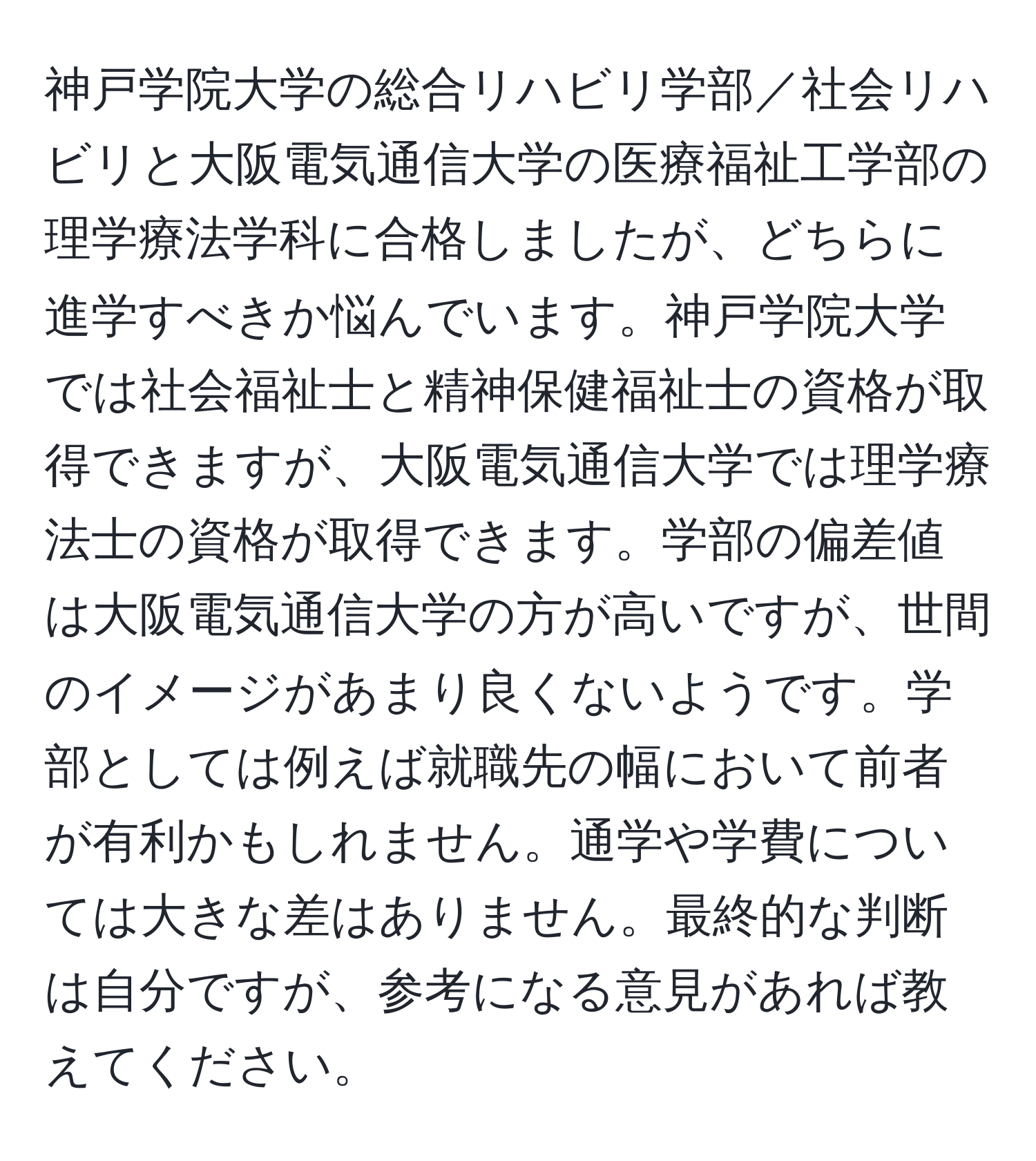 神戸学院大学の総合リハビリ学部／社会リハビリと大阪電気通信大学の医療福祉工学部の理学療法学科に合格しましたが、どちらに進学すべきか悩んでいます。神戸学院大学では社会福祉士と精神保健福祉士の資格が取得できますが、大阪電気通信大学では理学療法士の資格が取得できます。学部の偏差値は大阪電気通信大学の方が高いですが、世間のイメージがあまり良くないようです。学部としては例えば就職先の幅において前者が有利かもしれません。通学や学費については大きな差はありません。最終的な判断は自分ですが、参考になる意見があれば教えてください。