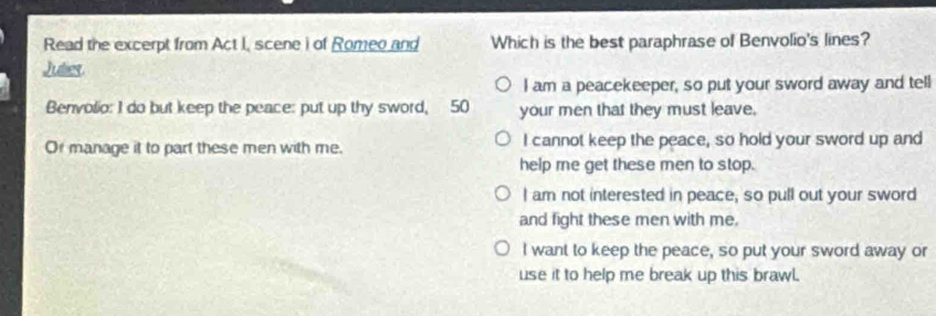 Read the excerpt from Act I, scene i of Romeo and Which is the best paraphrase of Benvolio's lines?
Julies
I am a peacekeeper, so put your sword away and tell
Benvolio: I do but keep the peace: put up thy sword, 50 your men that they must leave.
Or manage it to part these men with me. I cannot keep the peace, so hold your sword up and
help me get these men to stop.
I am not interested in peace, so pull out your sword
and fight these men with me.
I want to keep the peace, so put your sword away or
use it to help me break up this brawl.