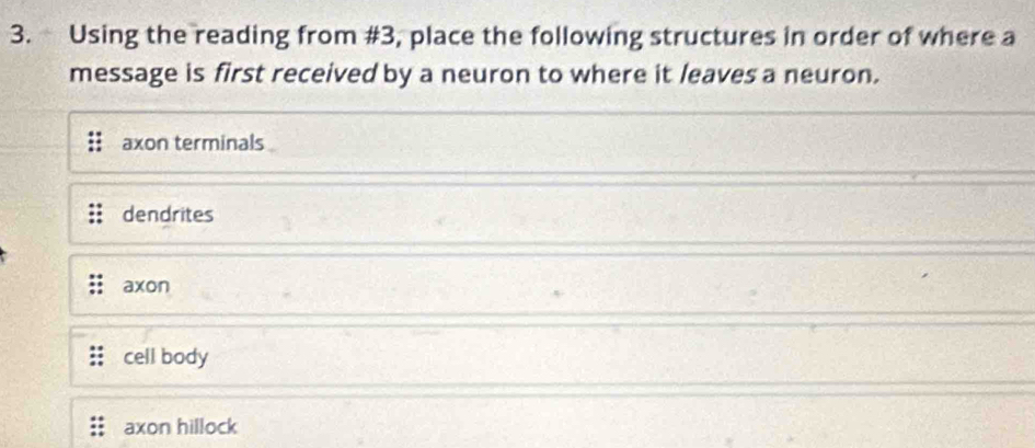 Using the reading from #3, place the following structures in order of where a
message is first received by a neuron to where it leaves a neuron.
axon terminals
dendrites
axon
cell body
axon hillock