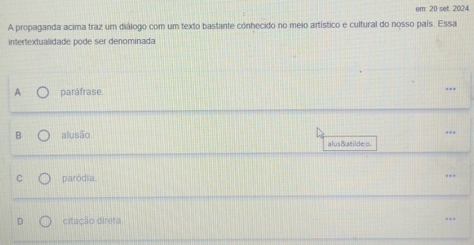 em: 20 set. 2024.
A propaganda acima traz um diálogo com um texto bastante conhecido no meio artístico e cultural do nosso país. Essa
intertextualidade pode ser denominada
A paráfrase.
B alusão.
alusão
C paródia.
D citação direta.