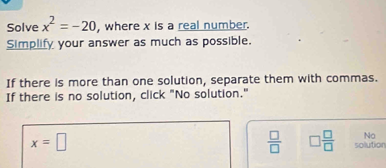 Solve x^2=-20 , where x is a real number.
Simplify your answer as much as possible.
If there is more than one solution, separate them with commas.
If there is no solution, click "No solution."
x=□
No
 □ /□   □  □ /□   solution