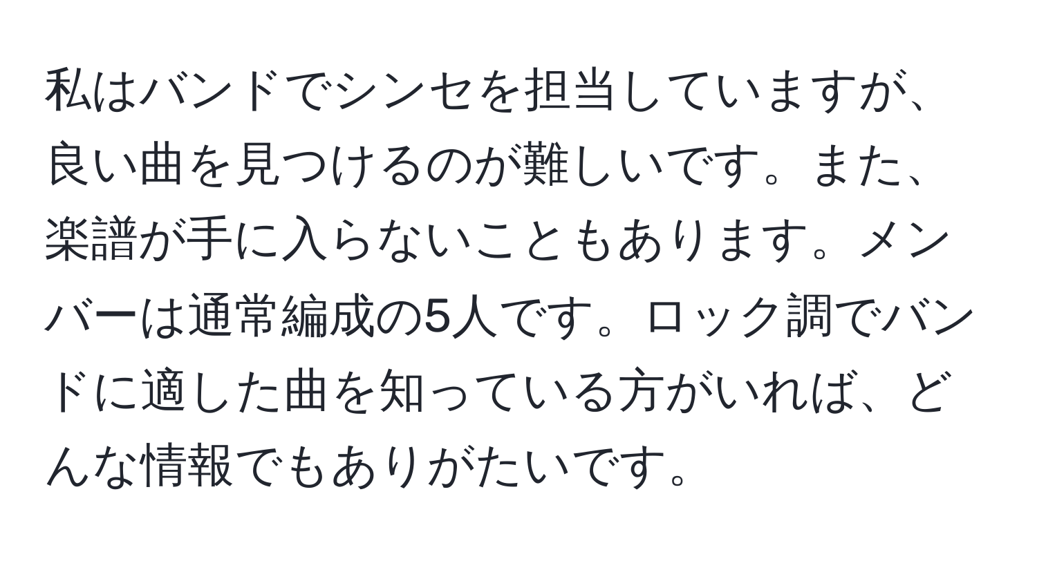 私はバンドでシンセを担当していますが、良い曲を見つけるのが難しいです。また、楽譜が手に入らないこともあります。メンバーは通常編成の5人です。ロック調でバンドに適した曲を知っている方がいれば、どんな情報でもありがたいです。