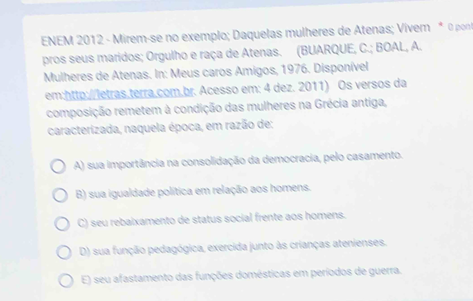 ENEM 2012 - Mirem-se no exemplo; Daquelas mulheres de Atenas; Vívem * 0 pont
pros seus maridos; Orgulho e raça de Atenas. (BUARQUE, C.; BOAL, A.
Mulheres de Atenas. In: Meus caros Amigos, 1976. Disponível
em:http://letras.terra.com.br. Acesso em: 4 dez. 2011) Os versos da
composição remetem à condição das mulheres na Grécia antiga,
caracterizada, naquela época, em razão de:
A) sua importância na consolidação da democracia, pelo casamento.
B) sua igualdade política em relação aos homens.
C) seu rebaixamento de status social frente aos homens.
D) sua função pedagógica, exercida junto às crianças atenienses.
E) seu afastamento das funções domésticas em períodos de guerra.