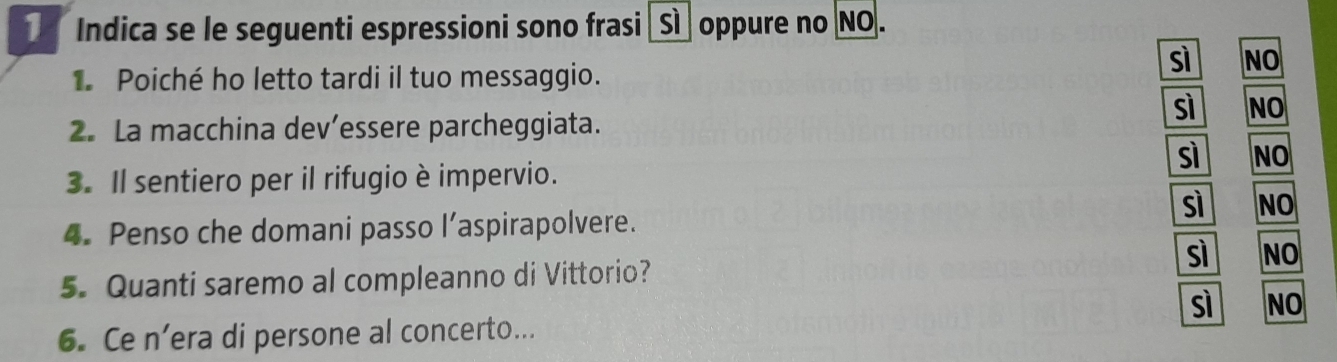 Indica se le seguenti espressioni sono frasi _Sì oppure no NO.
sì NO
1 Poiché ho letto tardi il tuo messaggio.
sì NO
2. La macchina dev’essere parcheggiata.
sì NO
3. Il sentiero per il rifugio è impervio.
sì NO
4. Penso che domani passo l’aspirapolvere.
sì NO
5. Quanti saremo al compleanno di Vittorio?
sì NO
6. Ce n’era di persone al concerto...