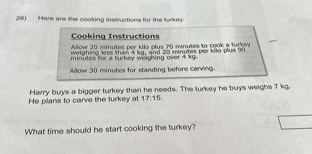 Here are the cooking instructions for the turkey. 
Cooking Instructions 
Allow 20 minutes per kilo plus 70 minutes to cook a turkey 
weighing less than 4 kg, and 20 minutes per kilo plus 90
minutes for a turkey weighing over 4 kg. 
Allow 30 minutes for standing before carving. 
Harry buys a bigger turkey than he needs. The turkey he buys weighs 7 kg. 
He plans to carve the turkey at 17:15. 
What time should he start cooking the turkey?